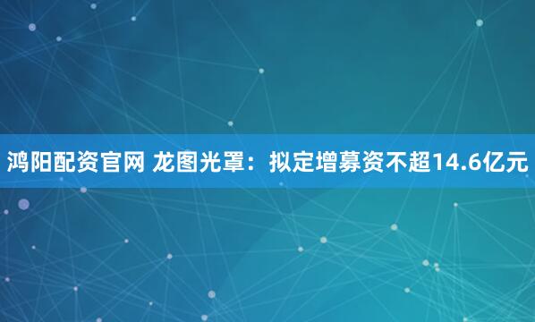 鸿阳配资官网 龙图光罩：拟定增募资不超14.6亿元